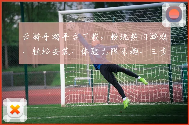 云游手游平台下载，畅玩热门游戏，轻松安装，体验无限乐趣，三步即可完成