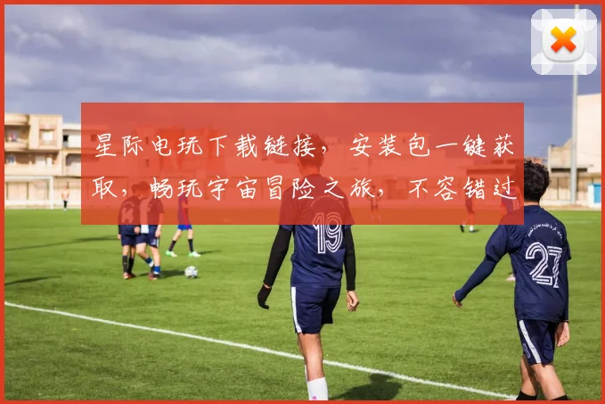 星际电玩下载链接，安装包一键获取，畅玩宇宙冒险之旅，不容错过
