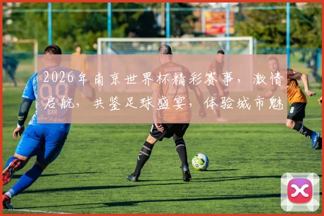 2026年南京世界杯精彩赛事，激情启航，共鉴足球盛宴，体验城市魅力，一触即发
