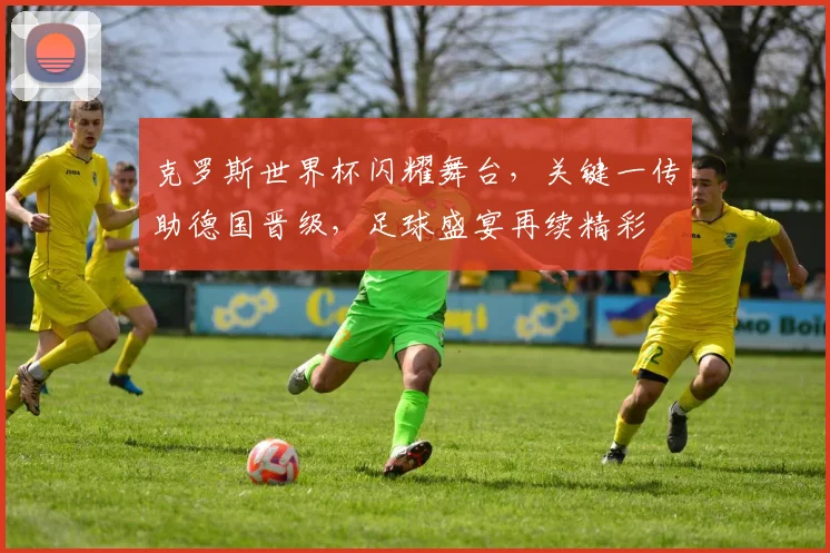 克罗斯世界杯闪耀舞台，关键一传助德国晋级，足球盛宴再续精彩