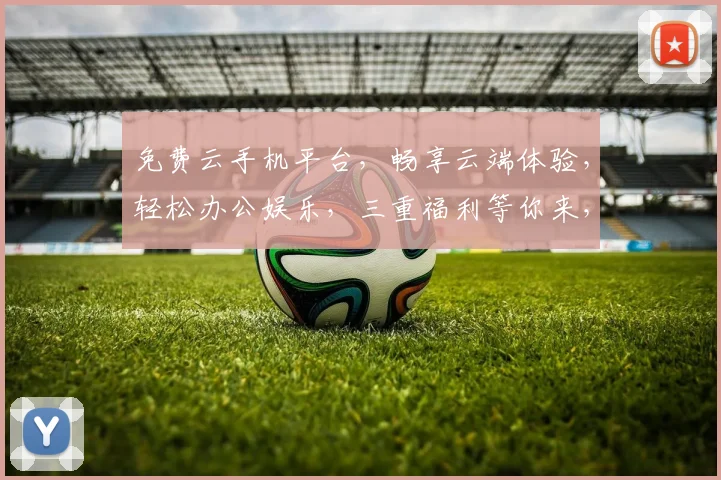 免费云手机平台，畅享云端体验，轻松办公娱乐，三重福利等你来，不容错过